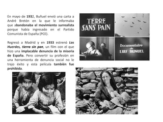 En mayo de 1932, Buñuel envió una carta a
André Bretón en la que le informaba
que abandonaba el movimiento surrealista
porque había ingresado en el Partido
Comunista de España (PCE).
Regresó a Madrid y en 1933 estrenó Las
Huerdes, tierra sin pan, un film con el que
hizo una implacable denuncia de la miseria
de España. Pero convertir su profesión en
una herramienta de denuncia social no le
trajo éxito y esta película también fue
prohibida.
 