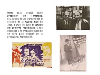 Hasta 1936 trabajó como
productor en Filmófono.
Esta carrera se vio truncada por el
estallido de la Guerra Civil en
1936. Buñuel se puso al servicio
del gobierno republicano y fue
destinado a la embajada española
en París para trabajar en la
propaganda republicana.
 