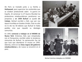 De París se trasladó junto a su familia a
Hollywood, para supervisar los contenidos que
se estaban produciendo sobre la guerra en
España. Al comenzar la 2ª Guerra Mundial las
productoras estadounidenses paralizaron sus
proyectos y en 1939 Buñuel se quedó sin
trabajo. Buñuel escribió a Dalí, que por esa
época triunfaba en Estados Unidos. Éste no sólo
no le dio los 50 dólares que Buñuel le había
pedido, sino que repudió su ideología
comunista.
En 1941 comenzó a trabajar en el MOMA de
Nueva York. Entonces, Dalí, que simpatizaba
con el franquismo, escribió sobre la tendencia
comunista de Buñuel. Su persecución fue tal
que tuvo que abandonar el museo en 1943.
Además, entró en las listas negras del gobierno
estadounidense y de nuevo se encontró en el
paro.
Buñuel mientras trabajaba en el MOMA
 