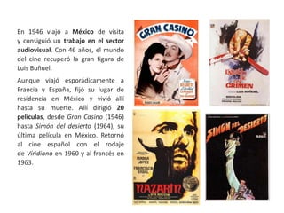 En 1946 viajó a México de visita
y consiguió un trabajo en el sector
audiovisual. Con 46 años, el mundo
del cine recuperó la gran figura de
Luis Buñuel.
Aunque viajó esporádicamente a
Francia y España, fijó su lugar de
residencia en México y vivió allí
hasta su muerte. Allí dirigió 20
películas, desde Gran Casino (1946)
hasta Simón del desierto (1964), su
última película en México. Retornó
al cine español con el rodaje
de Viridiana en 1960 y al francés en
1963.
 