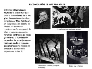 ESCENOGRAFÍAS DE MAX REINHARDT
Entre las influencias del
mundo del teatro hay que
citar el tratamiento de la luz
y los decorados en las obras
dirigidas por Max Reinhardt.
En sus puestas en escena la
luz era un elemento
constructivo fundamental. En
ellas era común encontrar
notables contrastes de luces
y sombras, la iluminación
repentina de un objeto o un
rostro dejando el resto en
penumbras como medio de
enfocar la atención del
espectador sobre él.
El sueño de una noche de verano
El camino a Damasco, August
Strindberg
Edipo rey, Sófocles
 