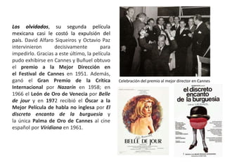 Los olvidados, su segunda película
mexicana casi le costó la expulsión del
país. David Alfaro Siqueiros y Octavio Paz
intervinieron decisivamente para
impedirlo. Gracias a este último, la película
pudo exhibirse en Cannes y Buñuel obtuvo
el premio a la Mejor Dirección en
el Festival de Cannes en 1951. Además,
ganó el Gran Premio de la Crítica
Internacional por Nazarín en 1958; en
1966 el León de Oro de Venecia por Belle
de jour y en 1972 recibió el Óscar a la
Mejor Película de habla no inglesa por El
discreto encanto de la burguesía y
la única Palma de Oro de Cannes al cine
español por Viridiana en 1961.
Celebración del premio al mejor director en Cannes
 