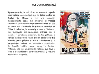 LOS OLVIDADOS (1950)
Aparentemente, la película es un drama o tragedia
neorrealista, documentada en los bajos fondos de
Ciudad de México y con una intención
marcadamente social. Sin embargo, el trazado
subliminal crea todo un flujo subconsciente en que
los temas son la ausencia del padre, el complejo de
Edipo, la orfandad, la maldad y la muerte. Todo esto
está subrayado por secuencias oníricas, por la
extraña y constante presencia de las gallinas, la
rítmica repetición de brazos que se alzan cada diez
minutos para golpear y matar cruelmente y la
vanguardista música, atormentada e inquietante,
de Rodolfo Halffter sobre temas de Gustavo
Pittaluga. Ello crea un clima de malestar que lleva al
filme a la característica poética surrealista y tortuosa
del cineasta aragonés.
 