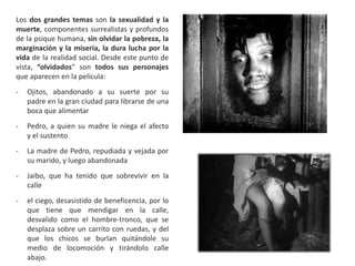 Los dos grandes temas son la sexualidad y la
muerte, componentes surrealistas y profundos
de la psique humana, sin olvidar la pobreza, la
marginación y la miseria, la dura lucha por la
vida de la realidad social. Desde este punto de
vista, “olvidados” son todos sus personajes
que aparecen en la película:
- Ojitos, abandonado a su suerte por su
padre en la gran ciudad para librarse de una
boca que alimentar
- Pedro, a quien su madre le niega el afecto
y el sustento
- La madre de Pedro, repudiada y vejada por
su marido, y luego abandonada
- Jaibo, que ha tenido que sobrevivir en la
calle
- el ciego, desasistido de beneficencia, por lo
que tiene que mendigar en la calle,
desvalido como el hombre-tronco, que se
desplaza sobre un carrito con ruedas, y del
que los chicos se burlan quitándole su
medio de locomoción y tirándolo calle
abajo.
 