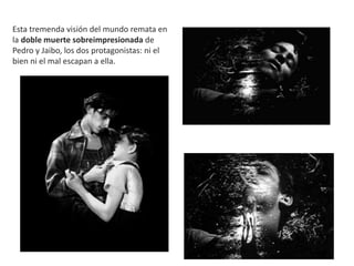 Esta tremenda visión del mundo remata en
la doble muerte sobreimpresionada de
Pedro y Jaibo, los dos protagonistas: ni el
bien ni el mal escapan a ella.
 