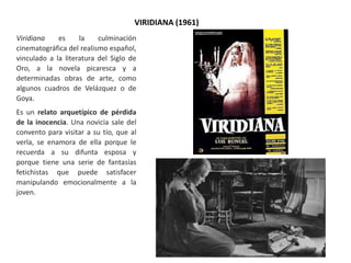 VIRIDIANA (1961)
Viridiana es la culminación
cinematográfica del realismo español,
vinculado a la literatura del Siglo de
Oro, a la novela picaresca y a
determinadas obras de arte, como
algunos cuadros de Velázquez o de
Goya.
Es un relato arquetípico de pérdida
de la inocencia. Una novicia sale del
convento para visitar a su tío, que al
verla, se enamora de ella porque le
recuerda a su difunta esposa y
porque tiene una serie de fantasías
fetichistas que puede satisfacer
manipulando emocionalmente a la
joven.
 
