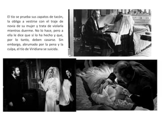 El tío se prueba sus zapatos de tacón,
la obliga a vestirse con el traje de
novia de su mujer y trata de violarla
mientras duerme. No lo hace, pero a
ella le dice que sí lo ha hecho y que,
por lo tanto, deben casarse. Sin
embargo, abrumado por la pena y la
culpa, el tío de Viridiana se suicida.
 