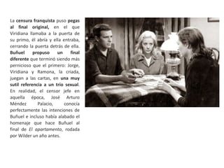 La censura franquista puso pegas
al final original, en el que
Viridiana llamaba a la puerta de
su primo, él abría y ella entraba,
cerrando la puerta detrás de ella.
Buñuel propuso un final
diferente que terminó siendo más
pernicioso que el primero: Jorge,
Viridiana y Ramona, la criada,
juegan a las cartas, en una muy
sutil referencia a un trío sexual.
En realidad, el censor jefe en
aquella época, José Arturo
Méndez Palacio, conocía
perfectamente las intenciones de
Buñuel e incluso había alabado el
homenaje que hace Buñuel al
final de El apartamento, rodada
por Wilder un año antes.
 