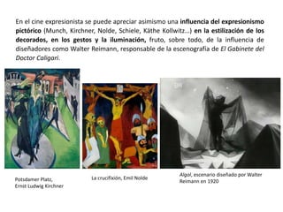 En el cine expresionista se puede apreciar asimismo una influencia del expresionismo
pictórico (Munch, Kirchner, Nolde, Schiele, Käthe Kollwitz…) en la estilización de los
decorados, en los gestos y la iluminación, fruto, sobre todo, de la influencia de
diseñadores como Walter Reimann, responsable de la escenografía de El Gabinete del
Doctor Caligari.
Algol, escenario diseñado por Walter
Reimann en 1920Potsdamer Platz,
Ernst Ludwig Kirchner
La crucifixión, Emil Nolde
 