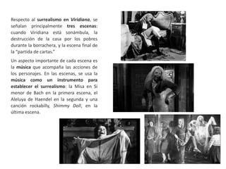 Respecto al surrealismo en Viridiana, se
señalan principalmente tres escenas:
cuando Viridiana está sonámbula, la
destrucción de la casa por los pobres
durante la borrachera, y la escena final de
la “partida de cartas.”
Un aspecto importante de cada escena es
la música que acompaña las acciones de
los personajes. En las escenas, se usa la
música como un instrumento para
establecer el surrealismo: la Misa en Si
menor de Bach en la primera escena, el
Aleluya de Haendel en la segunda y una
canción rockabilly, Shimmy Doll, en la
última escena.
 