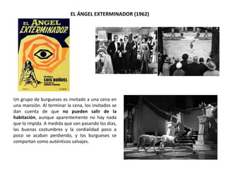 EL ÁNGEL EXTERMINADOR (1962)
Un grupo de burgueses es invitado a una cena en
una mansión. Al terminar la cena, los invitados se
dan cuenta de que no pueden salir de la
habitación, aunque aparentemente no hay nada
que lo impida. A medida que van pasando los días,
las buenas costumbres y la cordialidad poco a
poco se acaban perdiendo, y los burgueses se
comportan como auténticos salvajes.
 