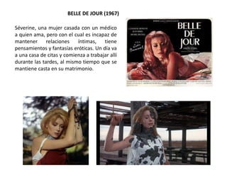 BELLE DE JOUR (1967)
Séverine, una mujer casada con un médico
a quien ama, pero con el cual es incapaz de
mantener relaciones íntimas, tiene
pensamientos y fantasías eróticas. Un día va
a una casa de citas y comienza a trabajar allí
durante las tardes, al mismo tiempo que se
mantiene casta en su matrimonio.
 