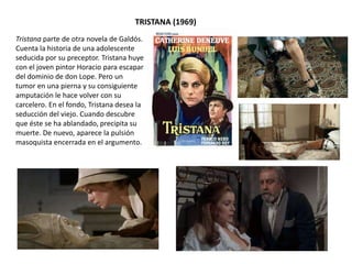 Tristana parte de otra novela de Galdós.
Cuenta la historia de una adolescente
seducida por su preceptor. Tristana huye
con el joven pintor Horacio para escapar
del dominio de don Lope. Pero un
tumor en una pierna y su consiguiente
amputación le hace volver con su
carcelero. En el fondo, Tristana desea la
seducción del viejo. Cuando descubre
que éste se ha ablandado, precipita su
muerte. De nuevo, aparece la pulsión
masoquista encerrada en el argumento.
TRISTANA (1969)
 