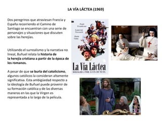Dos peregrinos que atraviesan Francia y
España recorriendo el Camino de
Santiago se encuentran con una serie de
personajes y situaciones que discuten
sobre las herejías.
Utilizando el surrealismo y la narrativa no
lineal, Buñuel relata la historia de
la herejía cristiana a partir de la época de
los romanos.
A pesar de que se burla del catolicismo,
algunos católicos la consideran altamente
significativa. Esta ambigüedad respecto a
la ideología de Buñuel puede provenir de
su formación católica y de las diversas
maneras en las que la Virgen es
representada a lo largo de la película.
LA VÍA LÁCTEA (1969)
 