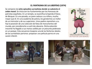 EL FANTASMA DE LA LIBERTAD (1974)
Se compone de ocho episodios surrealistas donde se subvierte el
orden moral. Se inicia con los fusilamientos por los franceses de
patriotas españoles. En un templo, se escenifica la leyenda El beso,
de Bécquer. En una posada, un joven seduce a su niñera, mucho
mayor que él. En una academia de policía, los gendarmes se mofan
de un instructor y de sus superiores. Unos padres reprochan a su
hija la posesión de una colección de fotos de monumentos del
mundo, por considerarlos a cuál más obsceno. Dicha colección
inocente ha llegado a sus manos cedida por un presunto pederasta
en un parque. Esta secuencia traspone una de las fechorías ideales
de los surrealistas parisinos: proyectar una película porno en una
sesión infantil.
 