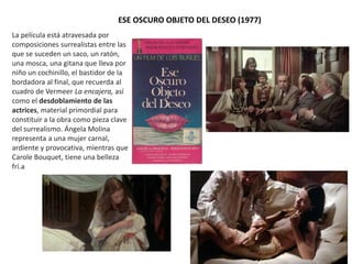 ESE OSCURO OBJETO DEL DESEO (1977)
La película está atravesada por
composiciones surrealistas entre las
que se suceden un saco, un ratón,
una mosca, una gitana que lleva por
niño un cochinillo, el bastidor de la
bordadora al final, que recuerda al
cuadro de Vermeer La encajera, así
como el desdoblamiento de las
actrices, material primordial para
constituir a la obra como pieza clave
del surrealismo. Ángela Molina
representa a una mujer carnal,
ardiente y provocativa, mientras que
Carole Bouquet, tiene una belleza
frí.a
 