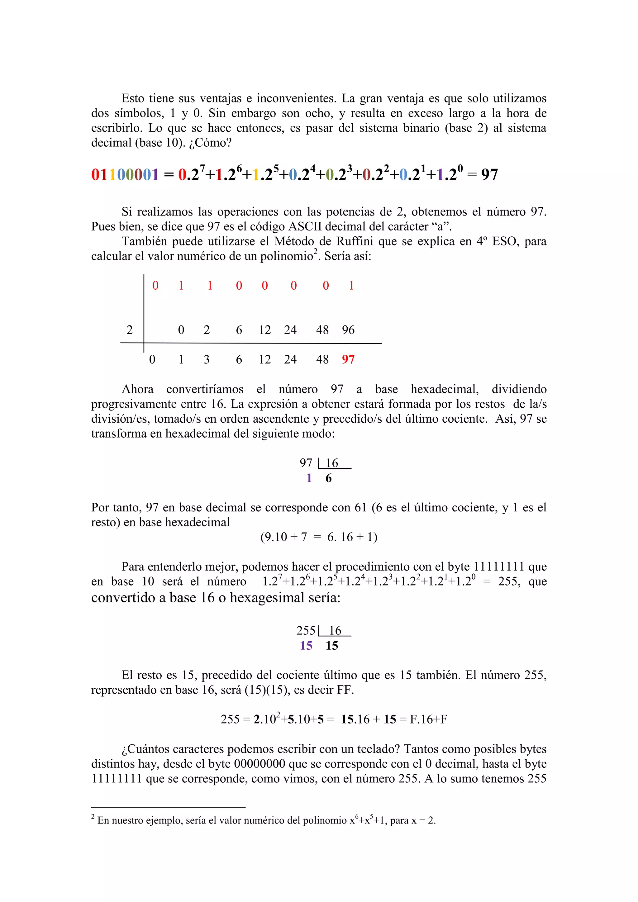 Esto tiene sus ventajas e inconvenientes. La gran ventaja es que solo utilizamos
dos símbolos, 1 y 0. Sin embargo son ocho, y resulta en exceso largo a la hora de
escribirlo. Lo que se hace entonces, es pasar del sistema binario (base 2) al sistema
decimal (base 10). ¿Cómo?
01100001 = 0.27
+1.26
+1.25
+0.24
+0.23
+0.22
+0.21
+1.20
= 97
Si realizamos las operaciones con las potencias de 2, obtenemos el número 97.
Pues bien, se dice que 97 es el código ASCII decimal del carácter “a”.
También puede utilizarse el Método de Ruffini que se explica en 4º ESO, para
calcular el valor numérico de un polinomio2
. Sería así:
0 1 1 0 0 0 0 1
2 0 2 6 12 24 48 96
0 1 3 6 12 24 48 97
Ahora convertiríamos el número 97 a base hexadecimal, dividiendo
progresivamente entre 16. La expresión a obtener estará formada por los restos de la/s
división/es, tomado/s en orden ascendente y precedido/s del último cociente. Así, 97 se
transforma en hexadecimal del siguiente modo:
97 16
1 6
Por tanto, 97 en base decimal se corresponde con 61 (6 es el último cociente, y 1 es el
resto) en base hexadecimal
(9.10 + 7 = 6. 16 + 1)
Para entenderlo mejor, podemos hacer el procedimiento con el byte 11111111 que
en base 10 será el número 1.27
+1.26
+1.25
+1.24
+1.23
+1.22
+1.21
+1.20
= 255, que
convertido a base 16 o hexagesimal sería:
255 16
15 15
El resto es 15, precedido del cociente último que es 15 también. El número 255,
representado en base 16, será (15)(15), es decir FF.
255 = 2.102
+5.10+5 = 15.16 + 15 = F.16+F
¿Cuántos caracteres podemos escribir con un teclado? Tantos como posibles bytes
distintos hay, desde el byte 00000000 que se corresponde con el 0 decimal, hasta el byte
11111111 que se corresponde, como vimos, con el número 255. A lo sumo tenemos 255
2
En nuestro ejemplo, sería el valor numérico del polinomio x6
+x5
+1, para x = 2.
 