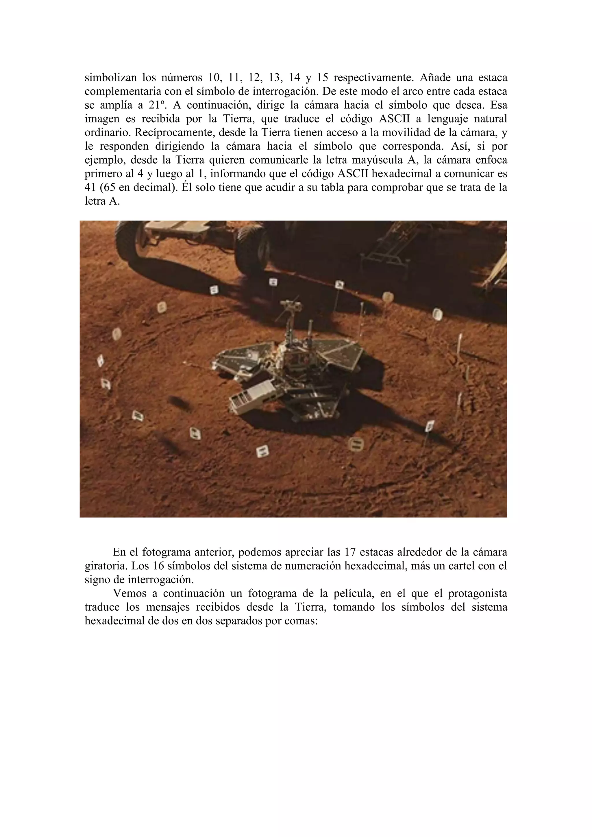 simbolizan los números 10, 11, 12, 13, 14 y 15 respectivamente. Añade una estaca
complementaria con el símbolo de interrogación. De este modo el arco entre cada estaca
se amplía a 21º. A continuación, dirige la cámara hacia el símbolo que desea. Esa
imagen es recibida por la Tierra, que traduce el código ASCII a lenguaje natural
ordinario. Recíprocamente, desde la Tierra tienen acceso a la movilidad de la cámara, y
le responden dirigiendo la cámara hacia el símbolo que corresponda. Así, si por
ejemplo, desde la Tierra quieren comunicarle la letra mayúscula A, la cámara enfoca
primero al 4 y luego al 1, informando que el código ASCII hexadecimal a comunicar es
41 (65 en decimal). Él solo tiene que acudir a su tabla para comprobar que se trata de la
letra A.
En el fotograma anterior, podemos apreciar las 17 estacas alrededor de la cámara
giratoria. Los 16 símbolos del sistema de numeración hexadecimal, más un cartel con el
signo de interrogación.
Vemos a continuación un fotograma de la película, en el que el protagonista
traduce los mensajes recibidos desde la Tierra, tomando los símbolos del sistema
hexadecimal de dos en dos separados por comas:
 