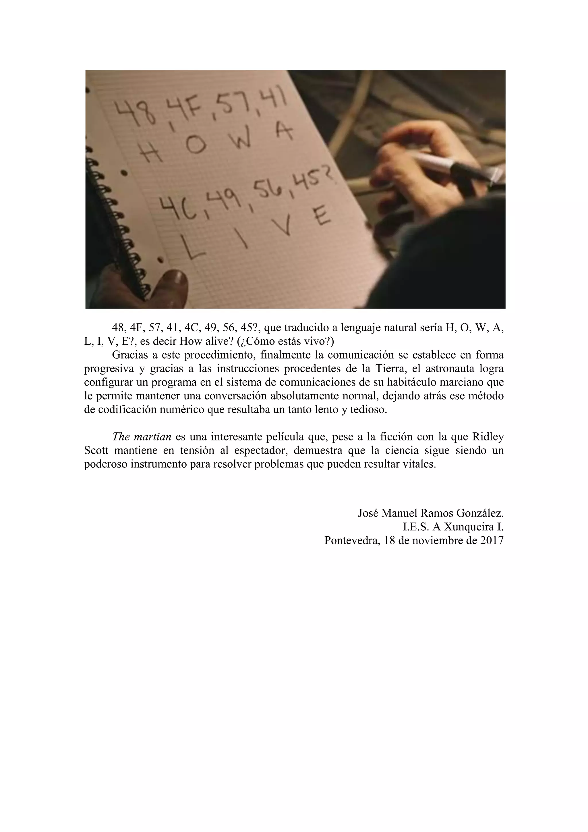 48, 4F, 57, 41, 4C, 49, 56, 45?, que traducido a lenguaje natural sería H, O, W, A,
L, I, V, E?, es decir How alive? (¿Cómo estás vivo?)
Gracias a este procedimiento, finalmente la comunicación se establece en forma
progresiva y gracias a las instrucciones procedentes de la Tierra, el astronauta logra
configurar un programa en el sistema de comunicaciones de su habitáculo marciano que
le permite mantener una conversación absolutamente normal, dejando atrás ese método
de codificación numérico que resultaba un tanto lento y tedioso.
The martian es una interesante película que, pese a la ficción con la que Ridley
Scott mantiene en tensión al espectador, demuestra que la ciencia sigue siendo un
poderoso instrumento para resolver problemas que pueden resultar vitales.
José Manuel Ramos González.
I.E.S. A Xunqueira I.
Pontevedra, 18 de noviembre de 2017
 