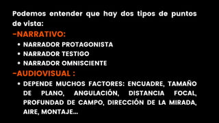 NARRADOR PROTAGONISTA
NARRADOR TESTIGO
NARRADOR OMNISCIENTE
DEPENDE MUCHOS FACTORES: ENCUADRE, TAMAÑO
DE PLANO, ANGULACIÓN, DISTANCIA FOCAL,
PROFUNDAD DE CAMPO, DIRECCIÓN DE LA MIRADA,
AIRE, MONTAJE...
Podemos entender que hay dos tipos de puntos
de vista:
-NARRATIVO:
-AUDIOVISUAL :
 