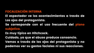 FOCALIZACIÓN INTERNA
El espectador ve los acontecimientos a través de
Los ojos del protagonista.
Se corresponde con el uso frecuente del plano
subjetivo.
Es muy típico en Hitchcock.
Cuidado, ya que el abuso produce cansancio.
Vemos a través de los ojos del protagonista y no
podemos ver su gestos faciales ni sus reacciones.
 