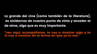 Lo grande del cine (como también de la literatura),
es olvidarnos de nuestro punto de vista y acceder al
de otros, algo que es muy importante.
“ven aquí, acompáñame, te voy a mostrar algo y te
lo voy a mostrar de la forma en que yo lo veo”
 