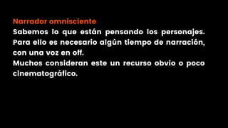 Narrador omnisciente
Sabemos lo que están pensando los personajes.
Para ello es necesario algún tiempo de narración,
con una voz en off.
Muchos consideran este un recurso obvio o poco
cinematográfico.
 
