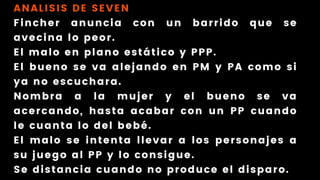 ANALISIS DE SEVEN
Fincher anuncia con un barrido que se
avecina lo peor.
El malo en plano estático y PPP.
El bueno se va alejando en PM y PA como si
ya no escuchara.
Nombra a la mujer y el bueno se va
acercando, hasta acabar con un PP cuando
le cuanta lo del bebé.
El malo se intenta llevar a los personajes a
su juego al PP y lo consigue.
Se distancia cuando no produce el disparo.
 