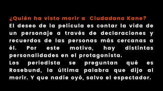 ¿Quién ha visto morir a Ciudadano Kane?
El deseo de la película es contar la vida de
un personaje a través de declaraciones y
recuerdos de las personas más cercanas a
él. Por este motivo, hay distintas
personalidades en el protagonista.
Los periodista se preguntan qué es
Rosebund, la última palabra que dijo al
morir. Y que nadie oyó, salvo el espectador.
 