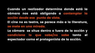 Cuando un realizador determina donde está la
cámara nos está obligando a contemplar la
acción desde ese punto de vista.
El cine no es teatro, se parece más a la literatura,
se mete en una mirada.
La cámara se situa dentro o fuera de la acción y
condiciona lo que sabe/no sabe tanto el
espectador como el protagonista de la acción.
 