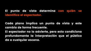 El punto de vista determina con quién se
identifica el espectador.
Cada plano implica un punto de vista y este
cambia de forma frecuente.
El espectador no lo advierte, pero esto condiciona
profundamente la interpretación que el público
da a cualquier escena.
 
