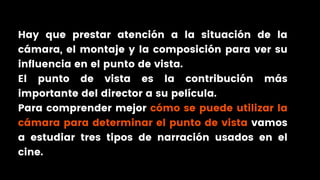 Hay que prestar atención a la situación de la
cámara, el montaje y la composición para ver su
influencia en el punto de vista.
El punto de vista es la contribución más
importante del director a su película.
Para comprender mejor cómo se puede utilizar la
cámara para determinar el punto de vista vamos
a estudiar tres tipos de narración usados en el
cine.
 