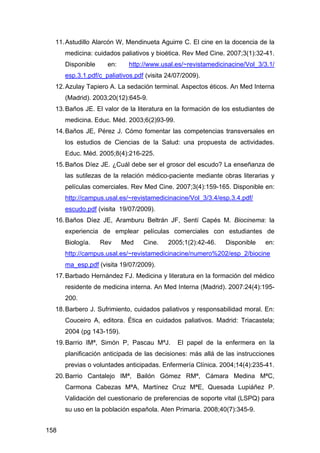 158
11.Astudillo Alarcón W, Mendinueta Aguirre C. El cine en la docencia de la
medicina: cuidados paliativos y bioética. Rev Med Cine. 2007;3(1):32-41.
Disponible en: http://www.usal.es/~revistamedicinacine/Vol_3/3.1/
esp.3.1.pdf/c_paliativos.pdf (visita 24/07/2009).
12.Azulay Tapiero A. La sedación terminal. Aspectos éticos. An Med Interna
(Madrid). 2003;20(12):645-9.
13.Baños JE. El valor de la literatura en la formación de los estudiantes de
medicina. Educ. Méd. 2003;6(2)93-99.
14.Baños JE, Pérez J. Cómo fomentar las competencias transversales en
los estudios de Ciencias de la Salud: una propuesta de actividades.
Educ. Méd. 2005;8(4):216-225.
15.Baños Díez JE. ¿Cuál debe ser el grosor del escudo? La enseñanza de
las sutilezas de la relación médico-paciente mediante obras literarias y
películas comerciales. Rev Med Cine. 2007;3(4):159-165. Disponible en:
http://campus.usal.es/~revistamedicinacine/Vol_3/3.4/esp.3.4.pdf/
escudo.pdf (visita 19/07/2009).
16.Baños Díez JE, Aramburu Beltrán JF, Sentí Capés M. Biocinema: la
experiencia de emplear películas comerciales con estudiantes de
Biología. Rev Med Cine. 2005;1(2):42-46. Disponible en:
http://campus.usal.es/~revistamedicinacine/numero%202/esp_2/biocine
ma_esp.pdf (visita 19/07/2009).
17.Barbado Hernández FJ. Medicina y literatura en la formación del médico
residente de medicina interna. An Med Interna (Madrid). 2007:24(4):195-
200.
18.Barbero J. Sufrimiento, cuidados paliativos y responsabilidad moral. En:
Couceiro A, editora. Ética en cuidados paliativos. Madrid: Triacastela;
2004 (pg 143-159).
19.Barrio IMª, Simón P, Pascau MªJ. El papel de la enfermera en la
planificación anticipada de las decisiones: más allá de las instrucciones
previas o voluntades anticipadas. Enfermería Clínica. 2004;14(4):235-41.
20.Barrio Cantalejo IMª, Bailón Gómez RMª, Cámara Medina MªC,
Carmona Cabezas MªA, Martínez Cruz MªE, Quesada Lupiáñez P.
Validación del cuestionario de preferencias de soporte vital (LSPQ) para
su uso en la población española. Aten Primaria. 2008;40(7):345-9.
 