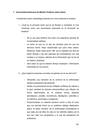 181
1. Universidad Autónoma de Madrid. Profesor José Lázaro.
Cuestionario sobre metodología docente con cine comercial en bioética
1. ¿Cuál es la principal razón que le ha llevado a considerar el cine
comercial como una herramienta adecuada en la formación en
bioética?
- No lo uso para bioética sino para una asignatura general de
humanidades médicas.
- La razón es que es un tipo de narrativa para los que los
alumnos tienen mejor receptividad que para otras (teatro,
literatura), hasta cierto punto: Wit es en realidad una obra de
teatro filmada y las dos películas las contrastamos con dos
novelas y un ensayo, además de la información que se les da
en clases y prácticas.
- Otra razón es que la relación tiempo empleado / información
transmitida es muy buena.
2. ¿Qué objetivos docentes concretos se plantea con el uso del cine?
- Ofrecerles una narración de la vivencia de la enfermedad
desde la perspectiva del paciente.
- Darles una panorámica de los múltiples conflictos de valores y
la gran cantidad de factores extracientíficos que influyen de
forma determinante en la práctica clínica (factores
psicológicos, sociales, económicos, ideológicos, culturales y,
en definitiva, personales y subjetivos).
- Proporcionarles un material narrativo común a todo el curso
que nos permita entrar en un auténtico diálogo deliberativo
sobre “el factor humano” de la enfermedad contrastando lo
que cada uno de ellos ha visto en los distintos relatos con lo
que han visto sus compañeros y lo que les señalamos los
profesores.
 