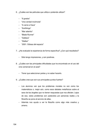 194
6. ¿Cuáles son las películas que utiliza o pretende utilizar?
- “6 grados”
- “Una verdad incómoda”
- “A carne e fraca”
- “Earthlings”
- “Mar adentro”
- “Blade Runner”
- “Gattaca”
- “Stalker”
- “2001. Odisea del espacio”
7. ¿Ha evaluado la experiencia de forma específica? ¿Con qué resultados?
- Sólo tengo impresiones, y son positivas.
8. ¿Cuáles son las principales dificultades que ha encontrado en el uso del
cine comercial en el aula?
- Tener que seleccionar partes y no saber hacerlo.
9. ¿Cuáles cree que son sus principales puntos fuertes?
- Los alumnos ven que los problemas morales no son como los
matemáticos o, mejor aún, como esos debates metafísicos sobre el
sexo de los ángeles que no tienen respuestas que nos afecten. Lejos
de eso, estos problemas son padecidos por personas reales y la
filosofía se pone al servicio de ellas.
- Además nos ayuda a ver la filosofía como algo más creativo y
ameno.
 