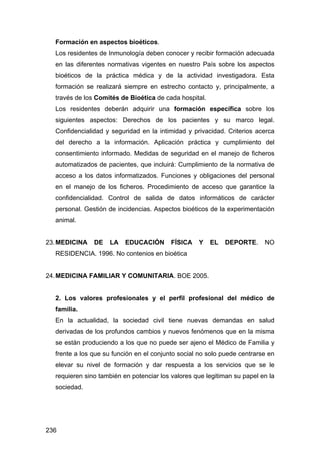 236
Formación en aspectos bioéticos.
Los residentes de Inmunología deben conocer y recibir formación adecuada
en las diferentes normativas vigentes en nuestro País sobre los aspectos
bioéticos de la práctica médica y de la actividad investigadora. Esta
formación se realizará siempre en estrecho contacto y, principalmente, a
través de los Comités de Bioética de cada hospital.
Los residentes deberán adquirir una formación específica sobre los
siguientes aspectos: Derechos de los pacientes y su marco legal.
Confidencialidad y seguridad en la intimidad y privacidad. Criterios acerca
del derecho a la información. Aplicación práctica y cumplimiento del
consentimiento informado. Medidas de seguridad en el manejo de ficheros
automatizados de pacientes, que incluirá: Cumplimiento de la normativa de
acceso a los datos informatizados. Funciones y obligaciones del personal
en el manejo de los ficheros. Procedimiento de acceso que garantice la
confidencialidad. Control de salida de datos informáticos de carácter
personal. Gestión de incidencias. Aspectos bioéticos de la experimentación
animal.
23.MEDICINA DE LA EDUCACIÓN FÍSICA Y EL DEPORTE. NO
RESIDENCIA. 1996. No contenios en bioética
24.MEDICINA FAMILIAR Y COMUNITARIA. BOE 2005.
2. Los valores profesionales y el perfil profesional del médico de
familia.
En la actualidad, la sociedad civil tiene nuevas demandas en salud
derivadas de los profundos cambios y nuevos fenómenos que en la misma
se están produciendo a los que no puede ser ajeno el Médico de Familia y
frente a los que su función en el conjunto social no solo puede centrarse en
elevar su nivel de formación y dar respuesta a los servicios que se le
requieren sino también en potenciar los valores que legitiman su papel en la
sociedad.
 