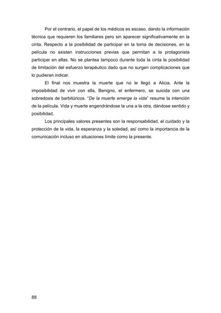 88
Por el contrario, el papel de los médicos es escaso, dando la información
técnica que requieren los familiares pero sin aparecer significativamente en la
cinta. Respecto a la posibilidad de participar en la toma de decisiones, en la
película no existen instrucciones previas que permitan a la protagonista
participar en ellas. No se plantea tampoco durante toda la cinta la posibilidad
de limitación del esfuerzo terapéutico dado que no surgen complicaciones que
lo pudieran indicar.
El final nos muestra la muerte que no le llegó a Alicia. Ante la
imposibilidad de vivir con ella, Benigno, el enfermero, se suicida con una
sobredosis de barbitúricos. “De la muerte emerge la vida” resume la intención
de la película. Vida y muerte engendrándose la una a la otra, dándose sentido y
posibilidad.
Los principales valores presentes son la responsabilidad, el cuidado y la
protección de la vida, la esperanza y la soledad, así como la importancia de la
comunicación incluso en situaciones límite como la presente.
 