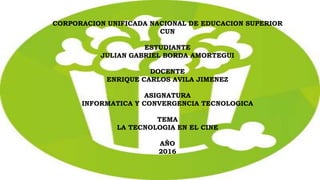 CORPORACION UNIFICADA NACIONAL DE EDUCACION SUPERIOR
CUN
ESTUDIANTE
JULIAN GABRIEL BORDA AMORTEGUI
DOCENTE
ENRIQUE CARLOS AVILA JIMENEZ
ASIGNATURA
INFORMATICA Y CONVERGENCIA TECNOLOGICA
TEMA
LA TECNOLOGIA EN EL CINE
AÑO
2016
 