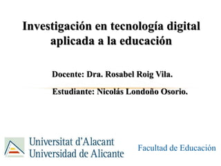Investigación en tecnología digital
aplicada a la educación
Docente: Dra. Rosabel Roig Vila.
Estudiante: Nicolás Londoño Osorio.
Facultad de Educación
 