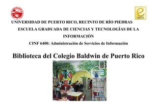 UNIVERSIDAD DE PUERTO RICO, RECINTO DE RÍO PIEDRAS
  ESCUELA GRADUADA DE CIENCIAS Y TECNOLOGÍAS DE LA
                         INFORMACIÓN
       CINF 6400: Administración de Servicios de Información


Biblioteca del Colegio Baldwin de Puerto Rico
 