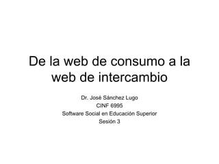 De la web de consumo a la web de intercambio Dr. Jos é Sánchez Lugo CINF 6995 Software Social en Educación Superior Sesión 3 
