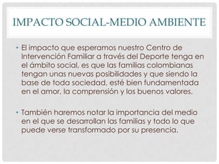 IMPACTO SOCIAL-MEDIO AMBIENTE
• El impacto que esperamos nuestro Centro de
Intervención Familiar a través del Deporte tenga en
el ámbito social, es que las familias colombianas
tengan unas nuevas posibilidades y que siendo la
base de toda sociedad, esté bien fundamentada
en el amor, la comprensión y los buenos valores.
• También haremos notar la importancia del medio
en el que se desarrollan las familias y todo lo que
puede verse transformado por su presencia.

 