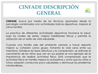 CINFADE DESCRIPCIÓN
GENERAL
CINFADE, busca por medio de las técnicas aportadas desde la
psicología combinadas con actividades lúdicas deportivas, mejorar el
clima familiar.
La practica de diferentes actividades deportivas favorece la salud,
bajo los niveles de estrés, mejora habilidades físicas y permite la
adopción de un estilo de vida saludable.
Cuando una familia sale del ambiente cerrado a hacer deporte
mejora su cohesión como grupo, fomenta la vida sana entre sus
miembros, fortalece los lazos afectivos y la comprensión, se estimula el
crecimiento de los niños que ven en sus padres el vivo ejemplo de la
importancia de realizar actividad física. Está comprobado que la
actividad física en familia mejora la autoestima y evita que los niños a
futuro adopten conductas poco saludables y disminuye los problemas
intrafamiliares.

 