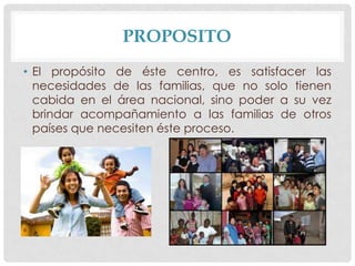 PROPOSITO
• El propósito de éste centro, es satisfacer las
necesidades de las familias, que no solo tienen
cabida en el área nacional, sino poder a su vez
brindar acompañamiento a las familias de otros
países que necesiten éste proceso.

 