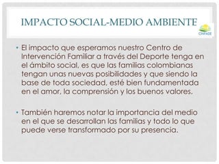 IMPACTO SOCIAL-MEDIO AMBIENTE
• El impacto que esperamos nuestro Centro de
Intervención Familiar a través del Deporte tenga en
el ámbito social, es que las familias colombianas
tengan unas nuevas posibilidades y que siendo la
base de toda sociedad, esté bien fundamentada
en el amor, la comprensión y los buenos valores.
• También haremos notar la importancia del medio
en el que se desarrollan las familias y todo lo que
puede verse transformado por su presencia.

 