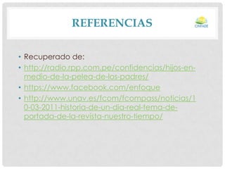 REFERENCIAS
• Recuperado de:
• http://radio.rpp.com.pe/confidencias/hijos-enmedio-de-la-pelea-de-los-padres/
• https://www.facebook.com/enfoque
• http://www.unav.es/fcom/fcompass/noticias/1
0-03-2011-historia-de-un-dia-real-tema-deportada-de-la-revista-nuestro-tiempo/

 