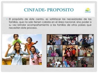 CINFADE- PROPOSITO
• El propósito de éste centro, es satisfacer las necesidades de las
familias, que no solo tienen cabida en el área nacional, sino poder a
su vez brindar acompañamiento a las familias de otros países que
necesiten éste proceso.

 