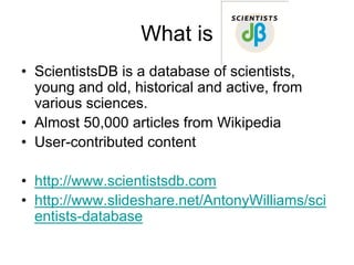 What is
• ScientistsDB is a database of scientists,
  young and old, historical and active, from
  various sciences.
• Almost 50,000 articles from Wikipedia
• User-contributed content

• http://www.scientistsdb.com
• http://www.slideshare.net/AntonyWilliams/sci
  entists-database
 