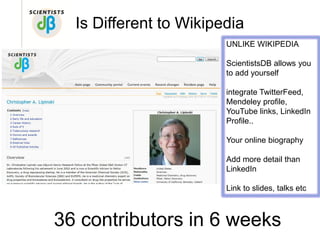 Is Different to Wikipedia
                        UNLIKE WIKIPEDIA

                        ScientistsDB allows you
                        to add yourself

                        integrate TwitterFeed,
                        Mendeley profile,
                        YouTube links, LinkedIn
                        Profile..

                        Your online biography
        Default Body
                        Add more detail than
                        LinkedIn

                        Link to slides, talks etc



36 contributors in 6 weeks
 