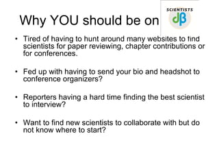 Why YOU should be on
• Tired of having to hunt around many websites to find
  scientists for paper reviewing, chapter contributions or
  for conferences.

• Fed up with having to send your bio and headshot to
  conference organizers?

• Reporters having a hard time finding the best scientist
  to interview?

• Want to find new scientists to collaborate with but do
  not know where to start?
 
